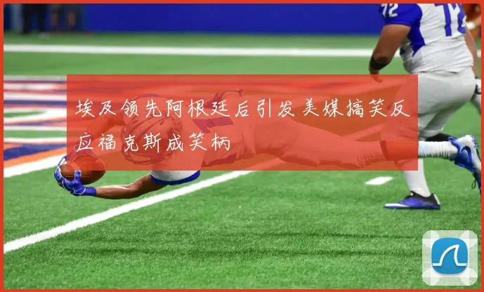 埃及领先阿根廷后引发美媒搞笑反应福克斯成笑柄