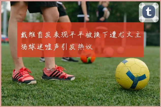 戴维首发表现平平被换下遭尤文主场球迷嘘声引发热议