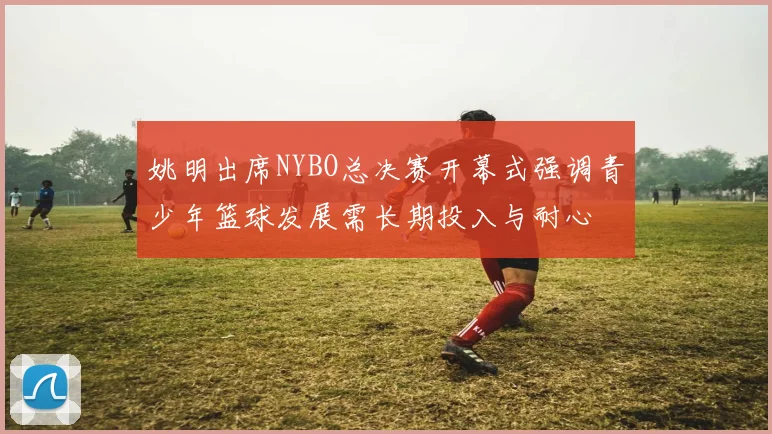 姚明出席NYBO总决赛开幕式强调青少年篮球发展需长期投入与耐心