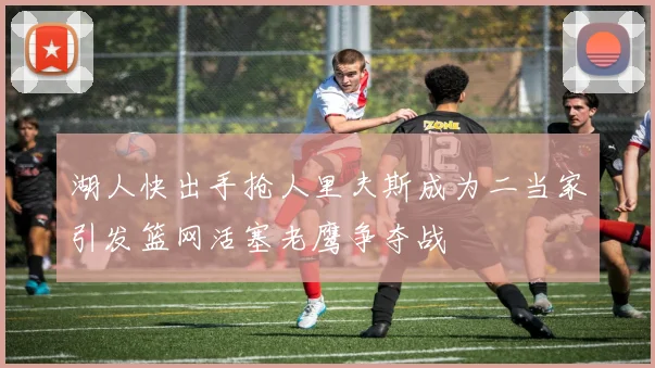 湖人快出手抢人里夫斯成为二当家引发篮网活塞老鹰争夺战