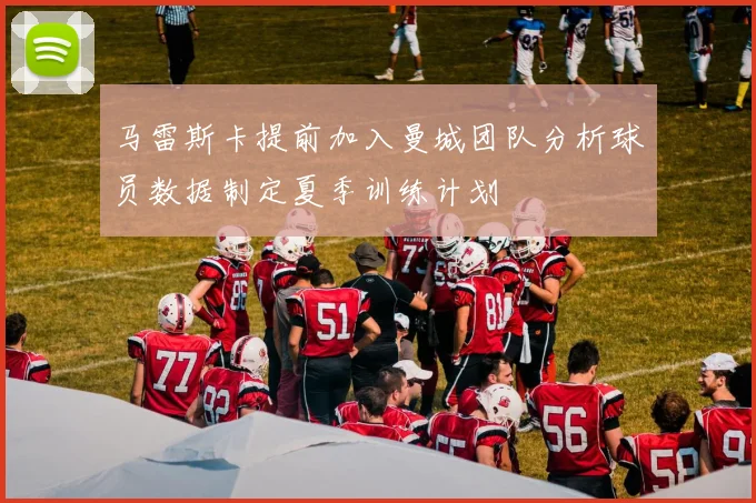 马雷斯卡提前加入曼城团队分析球员数据制定夏季训练计划