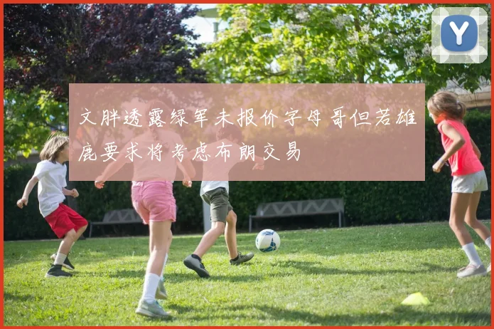 文胖透露绿军未报价字母哥但若雄鹿要求将考虑布朗交易