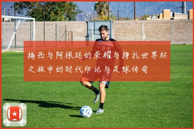 梅西与阿根廷的荣耀与挣扎世界杯之旅中的时代印记与足球传奇
