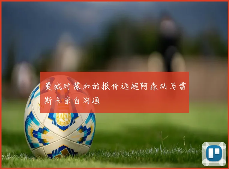 曼城对蒙加的报价远超阿森纳马雷斯卡亲自沟通