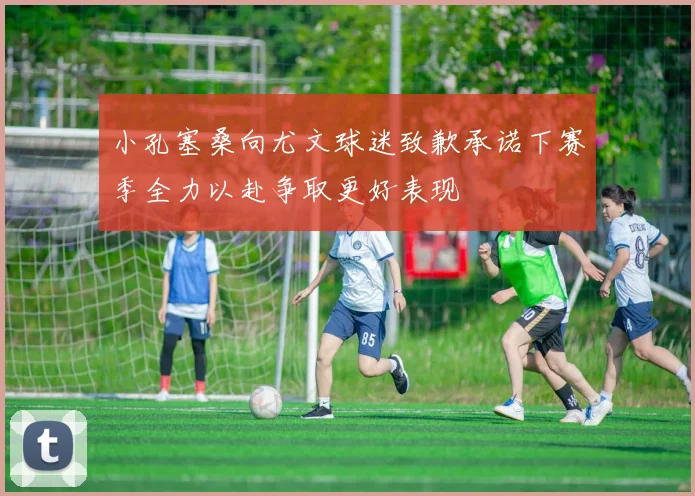 小孔塞桑向尤文球迷致歉承诺下赛季全力以赴争取更好表现