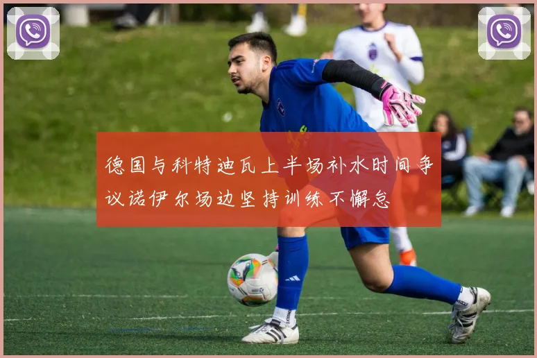 德国与科特迪瓦上半场补水时间争议诺伊尔场边坚持训练不懈怠