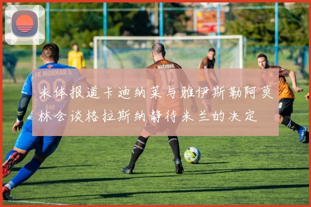米体报道卡迪纳莱与雅伊斯勒阿莫林会谈格拉斯纳静待米兰的决定