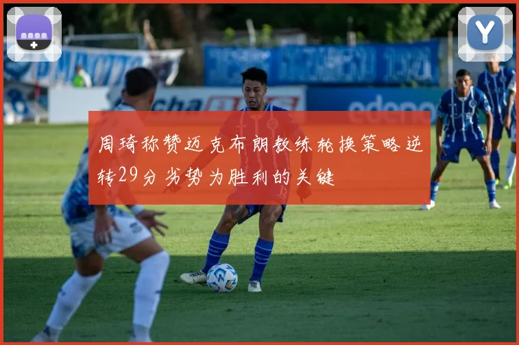 周琦称赞迈克布朗教练轮换策略逆转29分劣势为胜利的关键