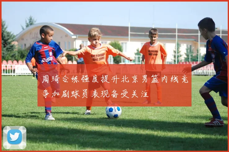 周琦合练强度提升北京男篮内线竞争加剧球员表现备受关注