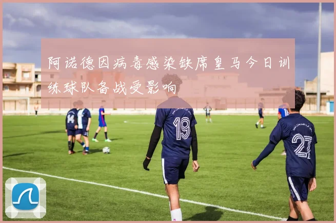 阿诺德因病毒感染缺席皇马今日训练球队备战受影响