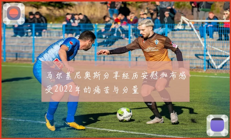 马尔基尼奥斯分享经历安慰加布感受2022年的痛苦与分量