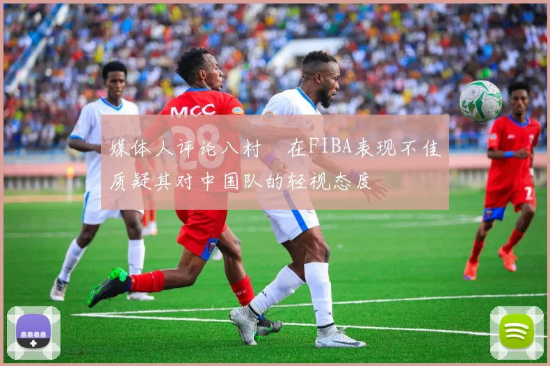 媒体人评论八村塁在FIBA表现不佳质疑其对中国队的轻视态度