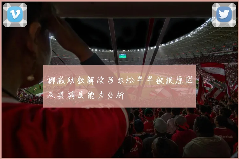 挪威助教解读吕尔松早早被换原因及其调度能力分析