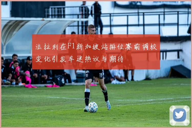 法拉利在F1新加坡站排位赛前调校变化引发车迷热议与期待