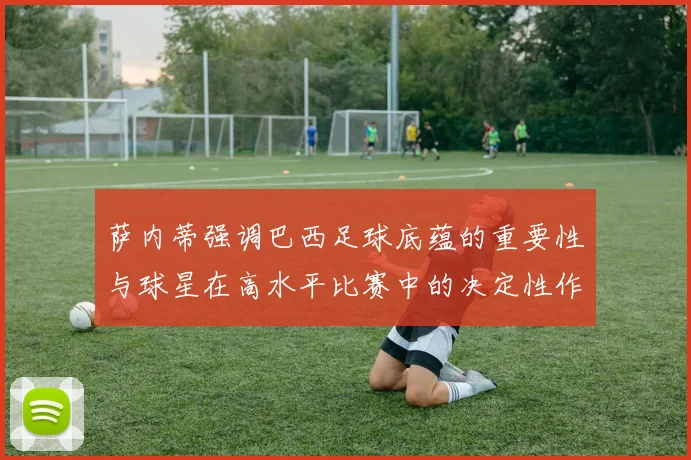 萨内蒂强调巴西足球底蕴的重要性与球星在高水平比赛中的决定性作用