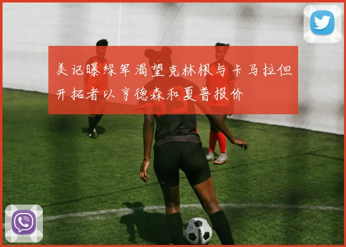 美记曝绿军渴望克林根与卡马拉但开拓者以亨德森和夏普报价