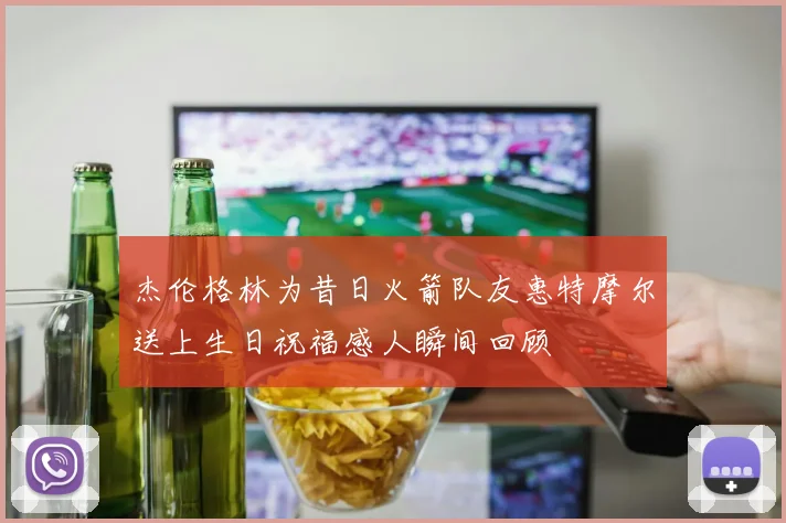 杰伦格林为昔日火箭队友惠特摩尔送上生日祝福感人瞬间回顾