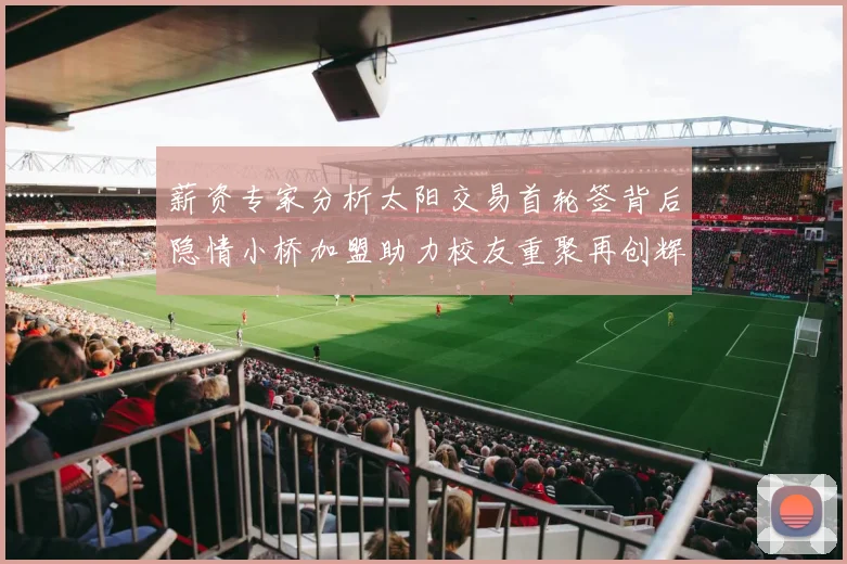 薪资专家分析太阳交易首轮签背后隐情小桥加盟助力校友重聚再创辉煌