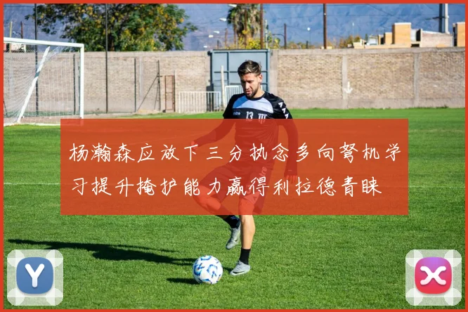 杨瀚森应放下三分执念多向弩机学习提升掩护能力赢得利拉德青睐