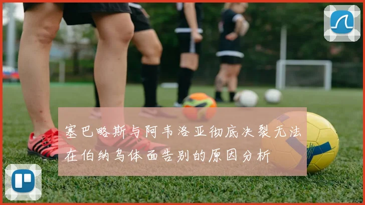 塞巴略斯与阿韦洛亚彻底决裂无法在伯纳乌体面告别的原因分析