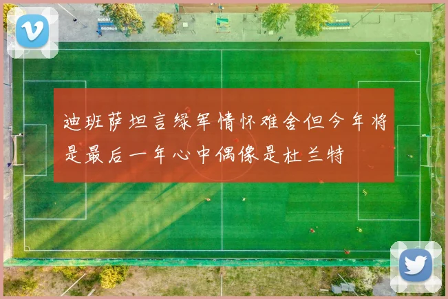 迪班萨坦言绿军情怀难舍但今年将是最后一年心中偶像是杜兰特