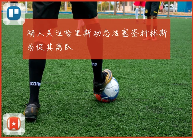 湖人关注哈里斯动态活塞签科林斯或促其离队