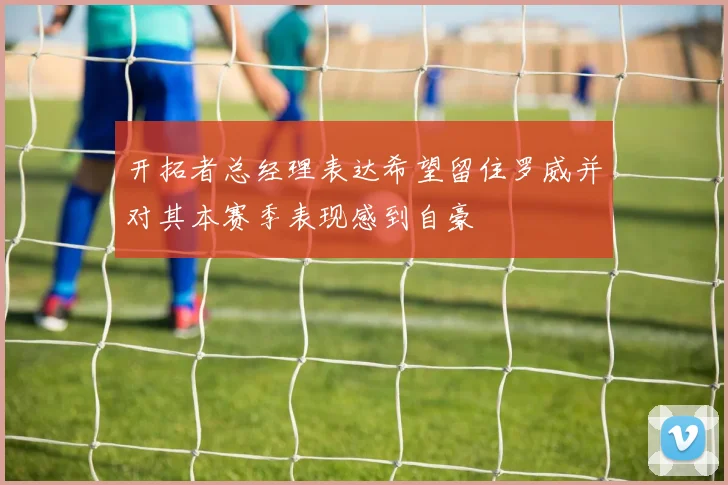 开拓者总经理表达希望留住罗威并对其本赛季表现感到自豪