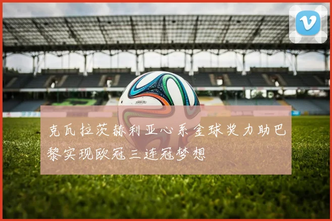克瓦拉茨赫利亚心系金球奖力助巴黎实现欧冠三连冠梦想