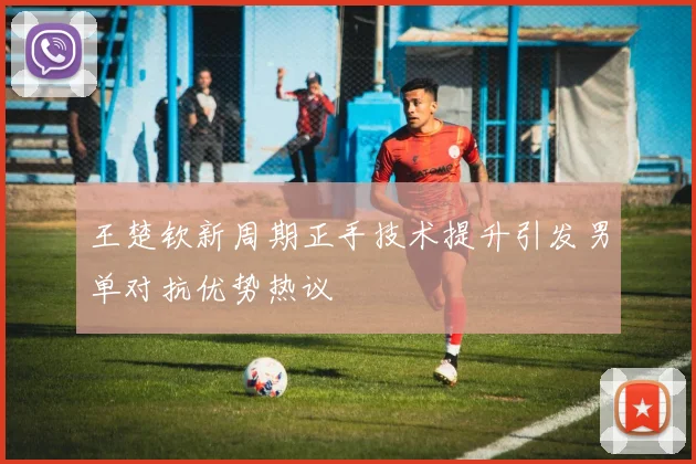 王楚钦新周期正手技术提升引发男单对抗优势热议
