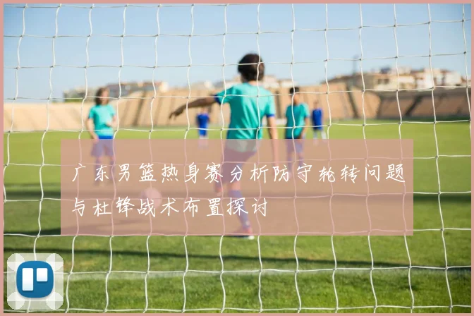 广东男篮热身赛分析防守轮转问题与杜锋战术布置探讨