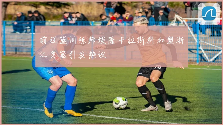 前辽篮训练师埃隆卡拉斯科加盟浙江男篮引发热议