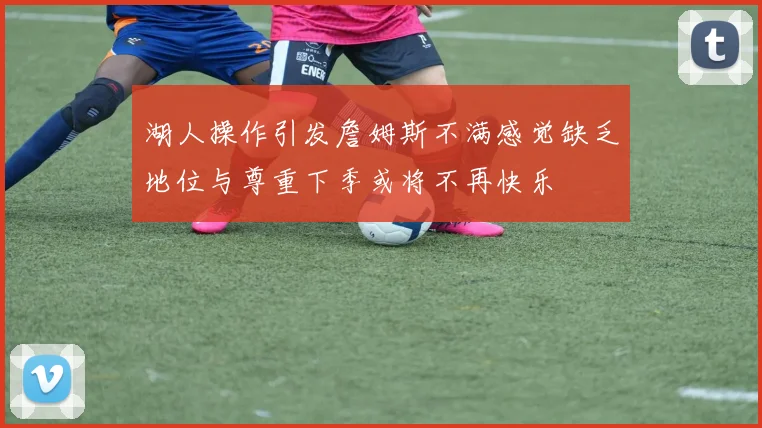湖人操作引发詹姆斯不满感觉缺乏地位与尊重下季或将不再快乐