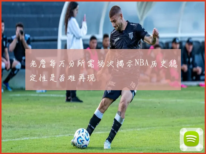 老詹每万分所需场次揭示NBA历史稳定性是否难再现