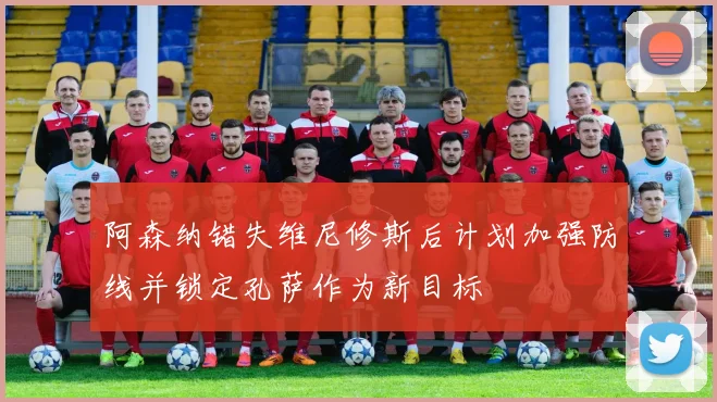 阿森纳错失维尼修斯后计划加强防线并锁定孔萨作为新目标